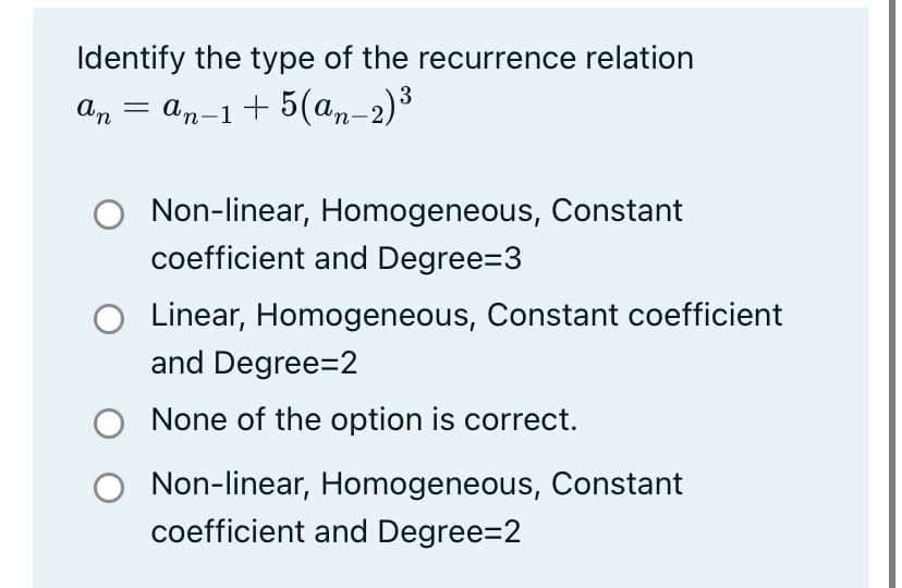 Identify the type of the recurrence relation
An
— ап-1+ 5(ал-2)3
Non-linear, Homogeneous, Constant
coefficient and Degree=3
O Linear, Homogeneous, Constant coefficient
and Degree=2
None of the option is correct.
Non-linear, Homogeneous, Constant
coefficient and Degree=2
