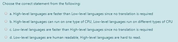 Choose the correct statement from the following:
a. High-level languages are faster than Low-level languages since no translation is required
O b. High-level languages can run on one type of CPU, Low-level languages run on different types of CPU
O . Low-level languages are faster than High-level languages since no translation is required
O d. Low-level languages are human readable, High-level languages are hard to read.
