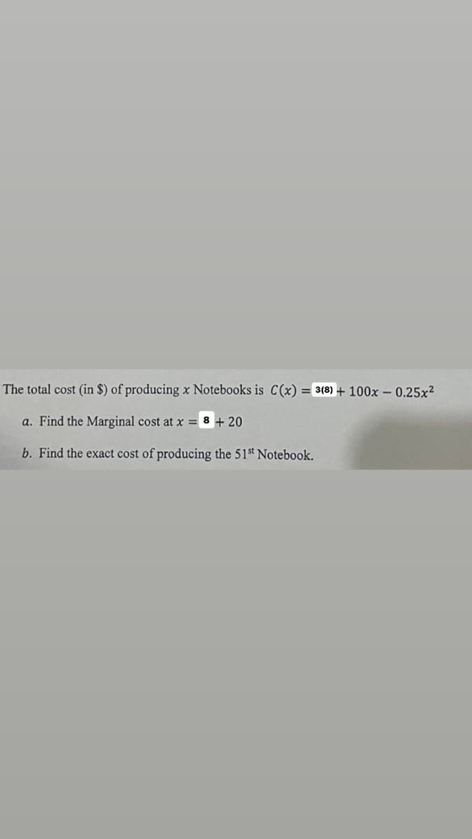 The total cost (in $) of producing x Notebooks is C(x) = 3(8) + 100x -0.25x²
a. Find the Marginal cost at x =8 + 20
b. Find the exact cost of producing the 51st Notebook.