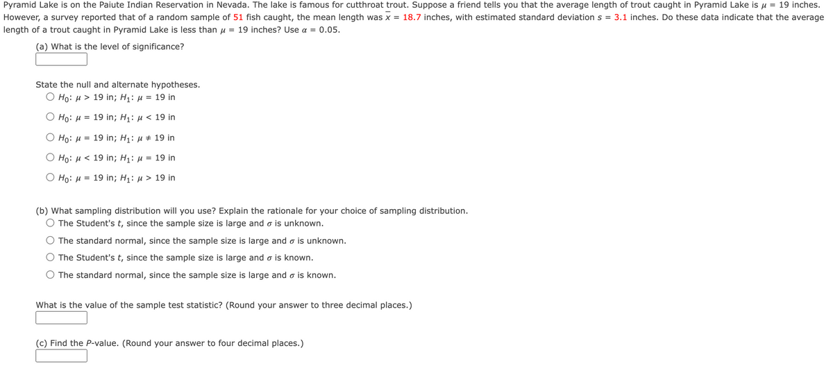 Pyramid Lake is on the Paiute Indian Reservation in Nevada. The lake is famous for cutthroat trout. Suppose a friend tells you that the average length of trout caught in Pyramid Lake is u = 19 inches.
However, a survey reported that of a random sample of 51 fish caught, the mean length was x = 18.7 inches, with estimated standard deviation s = 3.1 inches. Do these data indicate that the average
length of a trout caught in Pyramid Lake is less than u = 19 inches? Use a = 0.05.
(a) What is the level of significance?
State the null and alternate hypotheses.
О Но: и > 19in; Hi: и %3D 19 in
Ho: H = 19 in; H1: µ < 19 in
Ho: H = 19 in; H1: µ ± 19 in
Но: и < 19 in; Hi: и %3D 19 in
Но: и %3D 19 in; Hi: и > 19 in
(b) What sampling distribution will you use? Explain the rationale for your choice of sampling distribution.
The Student's t, since the sample size is large and o is unknown.
The standard normal, since the sample size is large and o is unknown.
The Student's t, since the sample size is large and o is known.
The standard normal, since the sample size is large and o is known.
What is the value of the sample test statistic? (Round your answer to three decimal places.)
(c) Find the P-value. (Round your answer to four decimal places.)
