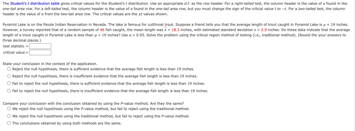 The Student's t distribution table gives critical values for the Student's t distribution. Use an appropriate d.f. as the row header. For a right-tailed test, the column header is the value of a found in the
one-tail area row. For a left-tailed test, the column header is the value of a found in the one-tail area row, but you must change the sign of the critical value t to -t. For a two-tailed test, the column
header is the value of a from the two-tail area row. The critical values are the ±t values shown.
Pyramid Lake is on the Paiute Indian Reservation in Nevada. The lake is famous for cutthroat trout. Suppose a friend tells you that the average length of trout caught in Pyramid Lake is u = 19 inches.
However, a survey reported that of a random sample of 46 fish caught, the mean length was x = 18.3 inches, with estimated standard deviation s = 2.9 inches. Do these data indicate that the average
length of a trout caught in Pyramid Lake is less than u = 19 inches? Use a = 0.05. Solve the problem using the critical region method of testing (i.e., traditional method). (Round the your answers to
three decimal places.)
test statistic
critical value =
State your conclusion in the context of the application.
Reject the null hypothesis, there is sufficient evidence that the average fish length is less than 19 inches.
Reject the nullI hypothesis, there is insufficient evidence that the average fish length is less than 19 inches.
Fail to reject the null hypothesis, there is sufficient evidence that the average fish length is less than 19 inches.
Fail to reject the null hypothesis, there is insufficient evidence that the average fish length is less than 19 inches.
Compare your conclusion with the conclusion obtained by using the P-value method. Are they the same?
We reject the null hypothesis using the P-value method, but fail to reject using the traditional method.
We reject the null hypothesis using the traditional method, but fail to reject using the P-value method.
O The conclusions obtained by using both methods are the same.
