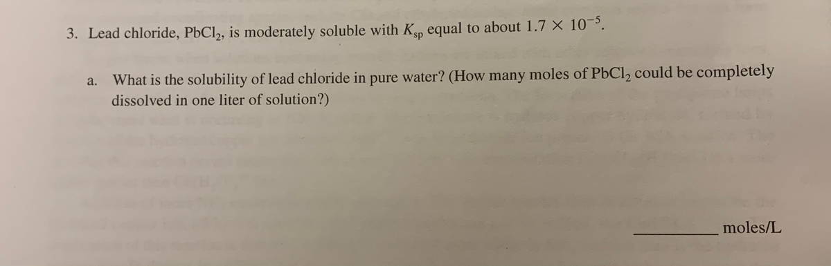 3. Lead chloride, PbCl2, is moderately soluble with Kp equal to about 1.7 X 10³.
ds.
a. What is the solubility of lead chloride in pure water? (How many moles of PbCl2 could be completely
dissolved in one liter of solution?)
moles/L
