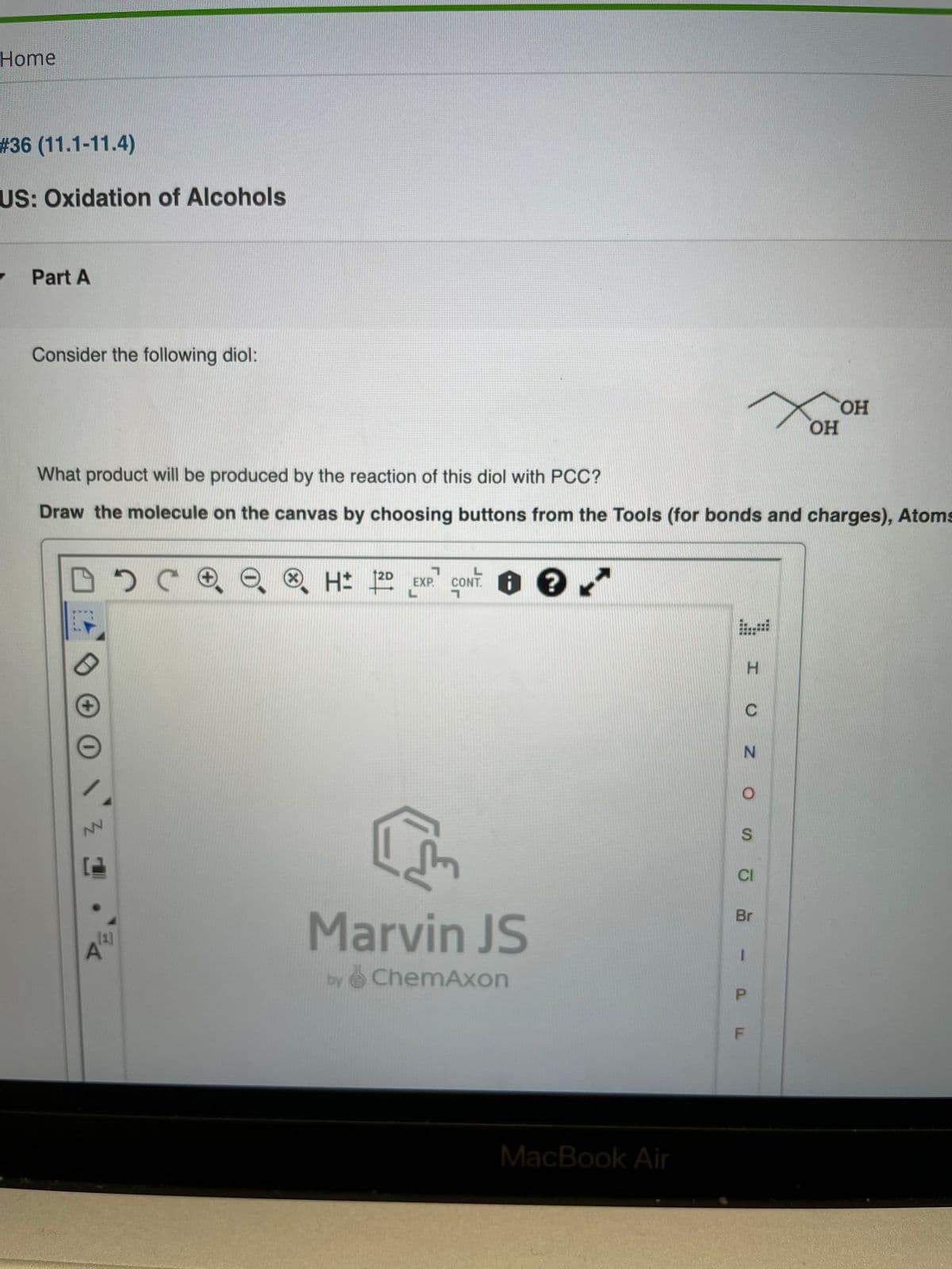 Home
# 36 (11.1-11.4)
US: Oxidation of Alcohols
- Part A
Consider the following diol:
HO,
HO,
What product will be produced by the reaction of this diol with PCC?
Draw the molecule on the canvas by choosing buttons from the Tools (for bonds and charges), Atoms
2D
EXP.
CONT.
+
NV
CI
Br
Marvin JS
[1]
by ChemAxon
MacBook Air
%24
P.
F.

