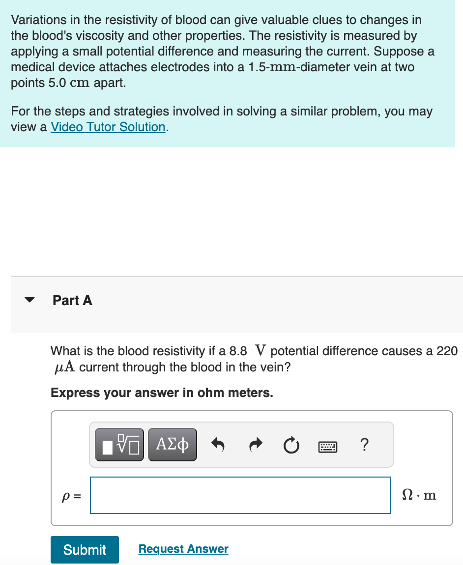Variations in the resistivity of blood can give valuable clues to changes in
the blood's viscosity and other properties. The resistivity is measured by
applying a small potential difference and measuring the current. Suppose a
medical device attaches electrodes into a 1.5-mm-diameter vein at two
points 5.0 cm apart.
For the steps and strategies involved in solving a similar problem, you may
view a Video Tutor Solution.
Part A
What is the blood resistivity if a 8.8 V potential difference causes a 220
μA current through the blood in the vein?
Express your answer in ohm meters.
p =
ΕΠΙ ΑΣΦ
Submit
Request Answer
?
n.m