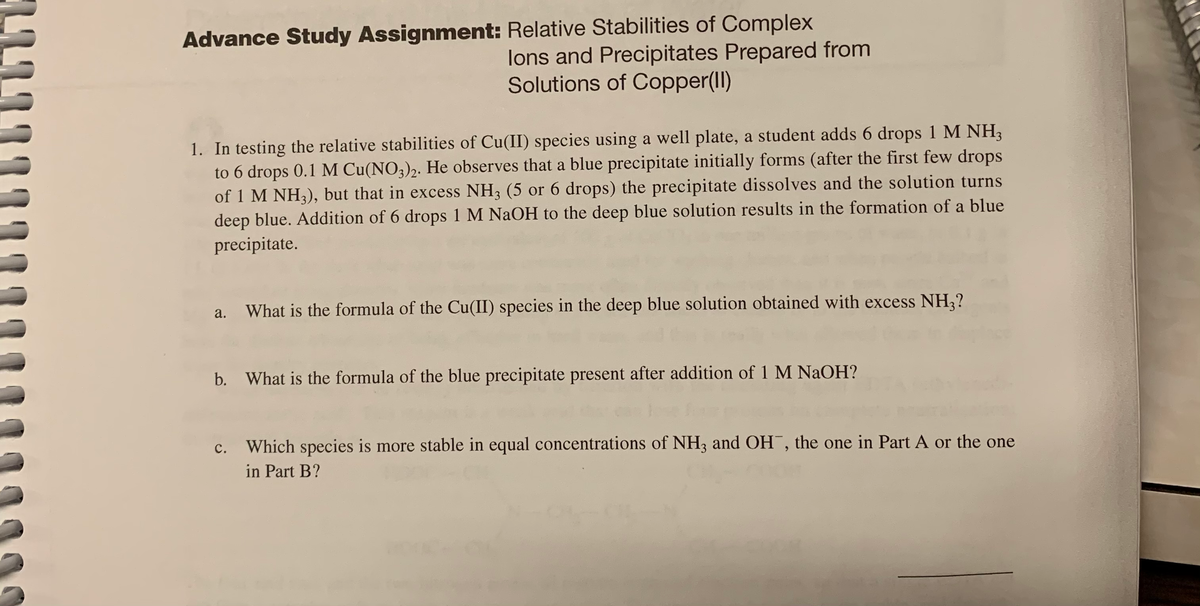 Advance Study Assignment: Relative Stabilities of Complex
lons and Precipitates Prepared from
Solutions of Copper(II)
1. In testing the relative stabilities of Cu(II) species using a well plate, a student adds 6 drops 1 M NH3
to 6 drops 0.1 M Cu(NO3)2. He observes that a blue precipitate initially forms (after the first few drops
of 1 M NH3), but that in excess NH3 (5 or 6 drops) the precipitate dissolves and the solution turns
deep blue. Addition of 6 drops 1 M NaOH to the deep blue solution results in the formation of a blue
precipitate.
a.
What is the formula of the Cu(II) species in the deep blue solution obtained with excess NH;?
b. What is the formula of the blue precipitate present after addition of 1 M NAOH?
c. Which species is more stable in equal concentrations of NH3 and OH¯, the one in Part A or the one
in Part B?
