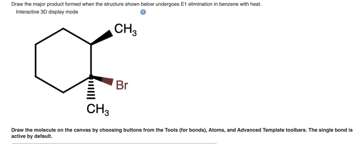 Draw the major product formed when the structure shown below undergoes E1 elimination in benzene with heat.
Interactive 3D display mode
CH3
Br
CH3
Draw the molecule on the canvas by choosing buttons from the Tools (for bonds), Atoms, and Advanced Template toolbars. The single bond is
active by default.
