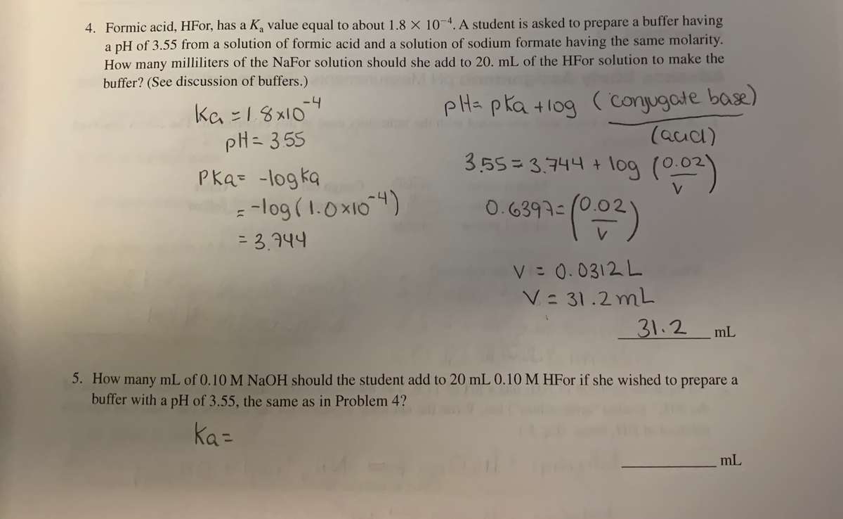 4. Formic acid, HFor, has a K, value equal to about 1.8 × 10-4. A student is asked to prepare a buffer having
a pH of 3.55 from a solution of formic acid and a solution of sodium formate having the same molarity.
How many milliliters of the NaFor solution should she add to 20. mL of the HFO solution to make the
buffer? (See discussion of buffers.)
-4
ka =18x10
pH= 355
pHs pka +1og ( conjugate base)
(aud)
3.55= 3.744 + log ()
Pka= -logka
= -log ( 1.0x104)
=D 3.744
0.6397=/0.02
V= 0.0312 L
V: 31.2 mL
31.2
mL
5. How many mL of 0.10 M NAOH should the student add to 20 mL 0.10 M HFor if she wished to prepare a
buffer with a pH of 3.55, the same as in Problem 4?
Ka=
mL
