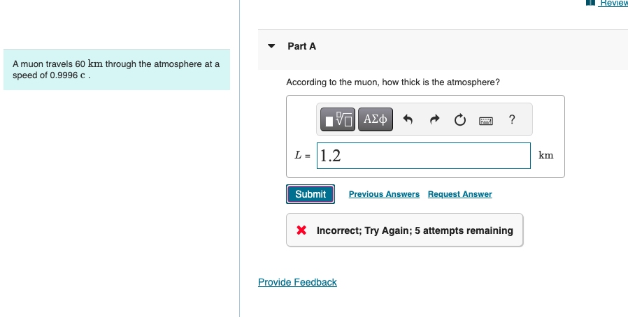 A muon travels 60 km through the atmosphere at a
speed of 0.9996 c.
་
Part A
According to the muon, how thick is the atmosphere?
ΕΧΕΙ ΑΣΦ
VAΣ
L= 1.2
Submit Previous Answers Request Answer
?
× Incorrect; Try Again; 5 attempts remaining
Provide Feedback
km
Review
