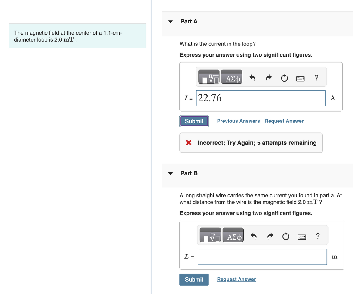 The magnetic field at the center of a 1.1-cm-
diameter loop is 2.0 mT.
Part A
What is the current in the loop?
Express your answer using two significant figures.
ΜΕ ΑΣΦ
I= 22.76
Submit Previous Answers Request Answer
× Incorrect; Try Again; 5 attempts remaining
Part B
?
A
A long straight wire carries the same current you found in part a. At
what distance from the wire is the magnetic field 2.0 mT?
Express your answer using two significant figures.
ΑΣΦ
L =
Submit
Request Answer
?
m