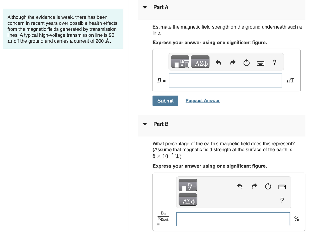 Part A
Although the evidence is weak, there has been
concern in recent years over possible health effects
from the magnetic fields generated by transmission
lines. A typical high-voltage transmission line is 20
Im off the ground and carries a current of 200 A.
Estimate the magnetic field strength on the ground underneath such a
line.
Express your answer using one significant figure.
ΕΠΙ ΑΣΦ
B =
Submit
Request Answer
Part B
?
T
E
What percentage of the earth's magnetic field does this represent?
(Assume that magnetic field strength at the surface of the earth is
5 x 10-5T)
Express your answer using one significant figure.
ΑΣΦ
Btl
BEarth
=
0
?
%