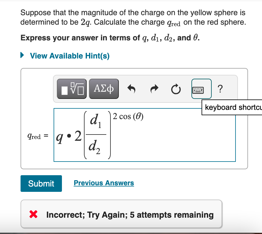 Suppose that the magnitude of the charge on the yellow sphere is
determined to be 2q. Calculate the charge a red on the red sphere.
Express your answer in terms of q, d1, d2, and 0.
View Available Hint(s)
ΕΠΙ ΑΣΦ
2 cos (0)
d₁
1
Qred =
9.2
d₂
Submit
Previous Answers
0
?
keyboard shortcu
× Incorrect; Try Again; 5 attempts remaining