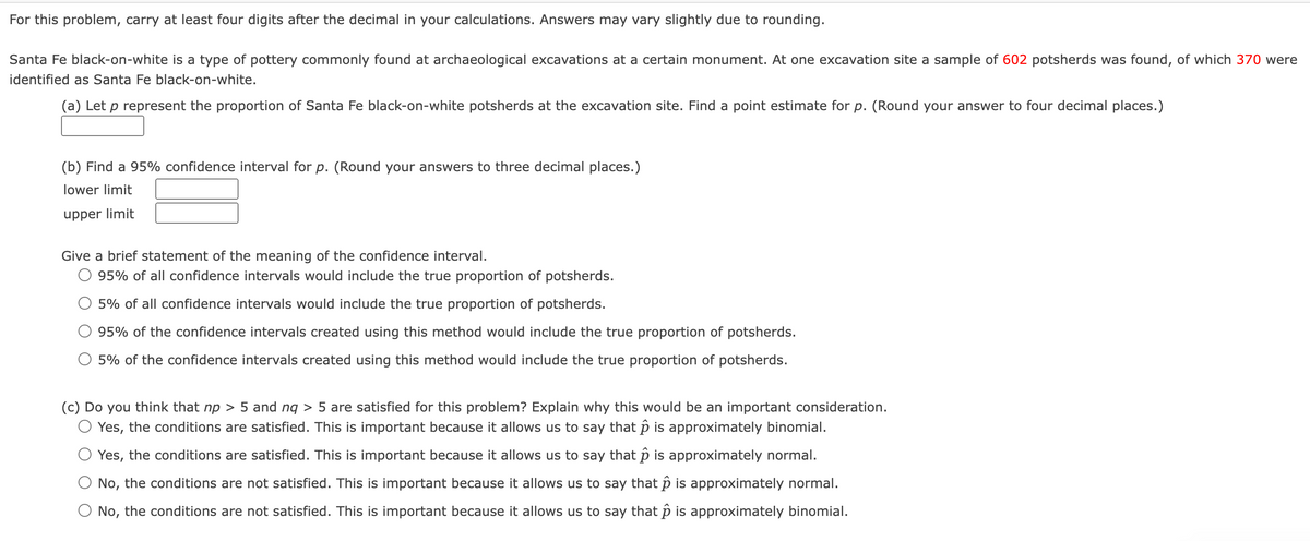 For this problem, carry at least four digits after the decimal in your calculations. Answers may vary slightly due to rounding.
Santa Fe black-on-white is a type of pottery commonly found at archaeological excavations at a certain monument. At one excavation site a sample of 602 potsherds was found, of which 370 were
identified as Santa Fe black-on-white.
(a) Let p represent the proportion of Santa Fe black-on-white potsherds at the excavation site. Find a point estimate for p. (Round your answer to four decimal places.)
(b) Find a 95% confidence interval for p. (Round your answers to three decimal places.)
lower limit
upper limit
Give a brief statement of the meaning of the confidence interval.
95% of all confidence intervals would include the true proportion of potsherds.
5% of all confidence intervals would include the true proportion of potsherds.
95% of the confidence intervals created using this method would include the true proportion of potsherds.
5% of the confidence intervals created using this method would include the true proportion of potsherds.
(c) Do you think that np > 5 and nq > 5 are satisfied for this problem? Explain why this would be an important consideration.
Yes, the conditions are satisfied. This is important because it allows us to say that p is approximately binomial.
Yes, the conditions are satisfied. This is important because it allows us to say that p is approximately normal.
No, the conditions are not satisfied. This is important because it allows us to say that p is approximately normal.
No, the conditions are not satisfied. This is important because it allows us to say that p is approximately binomial.

