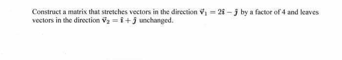 Construct a matrix that stretches vectors in the direction V₁ = 22 - by a factor of 4 and leaves
vectors in the direction V₂ = î+ ĵ unchanged.