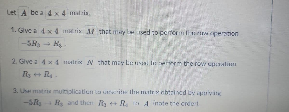 Let A be a 4 x 4 matrix.
1. Give a 4 x 4 matrix M that may be used to perform the row operation
-5R3 → R3.
2. Give a 4 x 4 matrix N that may be used to perform the row operation
R3 → R₁ -
3. Use matrix multiplication to describe the matrix obtained by applying
-5 R3
Rg and then R3 R4 to A (note the order).
77