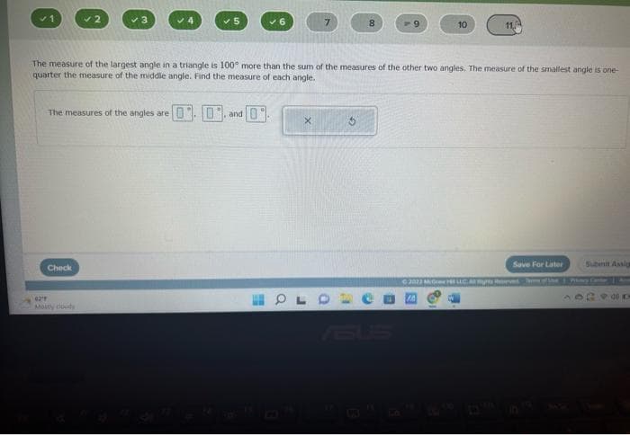 ✓2
The measures of the angles are
Check
0219
Mostly cloudy
✓5
The measure of the largest angle in a triangle is 100° more than the sum of the measures of the other two angles. The measure of the smallest angle is one-
quarter the measure of the middle angle. Find the measure of each angle.
0 and 0
X
8
OL
10
11.
Save For Later
Subinit Assig
Ⓒ2022 MG LLC | My Cat |
40