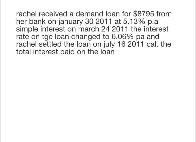 rachel received a demand loan for $8795 from
her bank on january 30 2011 at 5.13% p.a
simple interest on march 24 2011 the interest
rate on tge loan changed to 6.06% pa and
rachel settled the loan on july 16 2011 cal. the
total interest paid on the loan