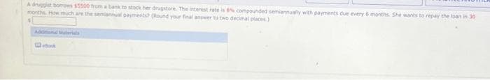 A druggist borrows $5500 from a bank to stock her drugstore. The interest rate is 8% compounded semiannually with payments due every 6 months. She wants to repay the loan in 30
months. How much are the semiannual payments? (Round your final answer to two decimal places)
Cook