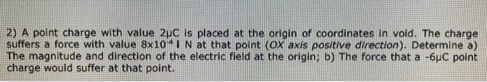 2) A point charge with value 2uC is placed at the origin of coordinates in void. The charge
suffers a force with value 8x10 i N at that point (OX axis positive direction). Determine a)
The magnitude and direction of the electric field at the origin; b) The force that a -6µC point
charge would suffer at that point.