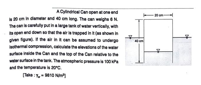 A Cylindrical Can open at one end
is 20 cm in diameter and 40 cm long. The can welghs 6 N.
The can is carefully put in a large tank of water vertically, with
20 cm
its open end down so that the air is trapped in It (as shown in
given figure). If the air in it can be assumed to undergo
40 cm
isothermal compression, calculate the elevations of the water
surface inside the Can and the top of the Can relative to the
water surface in the tank. The atmospheric pressure is 100 kPa
and the temperature is 20°C.
(Take :
= 9810 N/m³]
