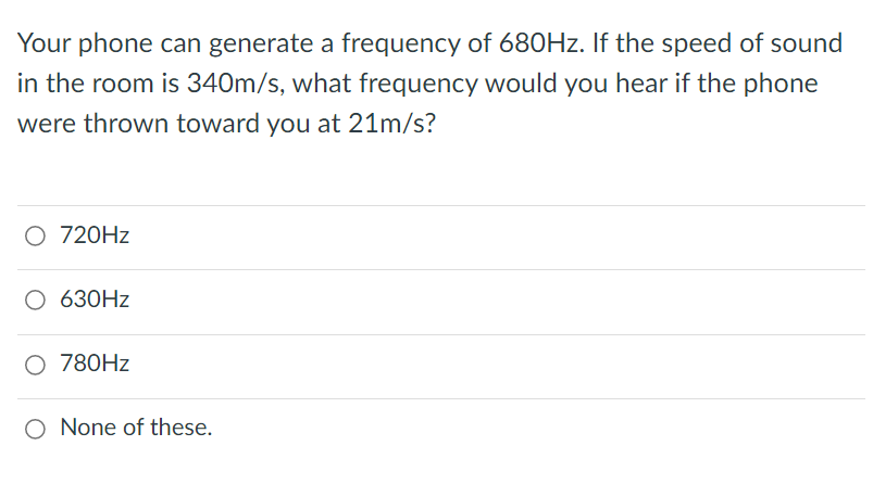 Your phone can generate a frequency of 680HZ. If the speed of sound
in the room is 340m/s, what frequency would you hear if the phone
were thrown toward you at 21m/s?
O 720HZ
О 630HZ
O 780HZ
O None of these.
