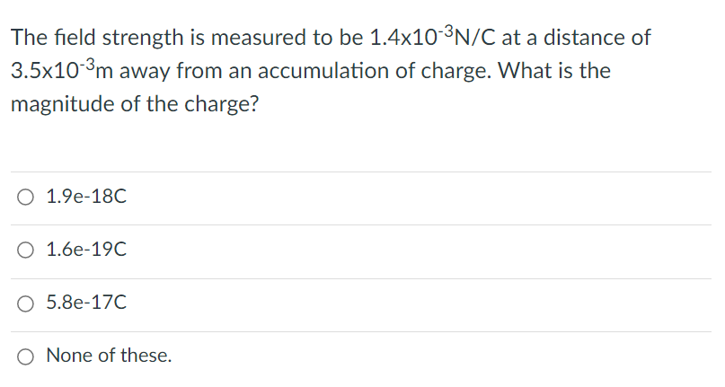 The field strength is measured to be 1.4x10 3N/C at a distance of
3.5x103m away from an accumulation of charge. What is the
magnitude of the charge?
O 1.9e-18C
O 1.6e-19C
О 5.8е-170
O None of these.
