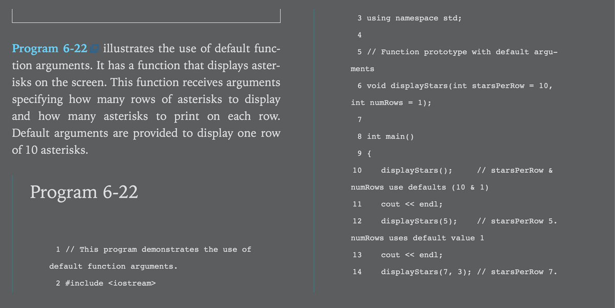 3 using namespace std;
4
Program 6-22 illustrates the use of default func-
tion arguments. It has a function that displays aster-
isks on the screen. This function receives arguments
5 // Function prototype with default argu-
ments
6 void displayStars(int starsPerRow =
10,
specifying how many rows of asterisks to display
and how many asterisks to print on each row.
int numRows
1);
7
Default arguments are provided to display one row
of 10 asterisks.
8 int main( )
9 {
10
displayStars();
// starsPerRow &
numRows use defaults (10 & 1)
Program 6-22
11
cout << endl;
12
displayStars(5);
// starsPerRow 5.
numRows uses default value 1
1 // This program demonstrates the use of
13
cout << endl;
default function arguments.
14
displayStars(7, 3); // starsPerRow 7.
2 #include <iostream>
