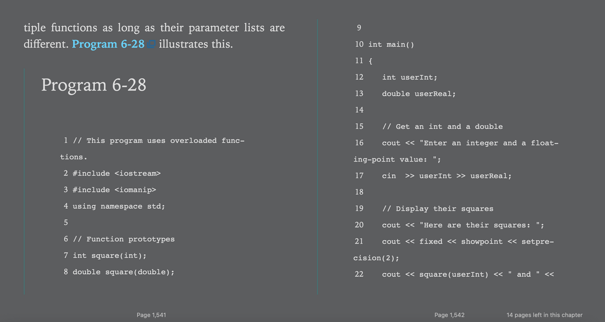 tiple functions as long as their parameter lists are
different. Program 6-28
illustrates this.
10 int main( )
11 {
12
int userInt;
Program 6-28
13
double userReal;
14
15
// Get an int and a double
1 // This program uses overloaded func-
16
cout <« "Enter an integer and a float-
tions.
ing-point value: ";
2 #include <iostream>
17
cin
>> userInt >> userReal;
3 #include <iomanip>
18
4 using namespace std;
19
// Display their squares
20
cout << "Here are their squares: ";
6 // Function prototypes
21
cout << fixed << showpoint << setpre-
7 int square(int);
cision(2);
8 double square(double);
22
cout << square(userInt) <<
and
<<
Page 1,541
Page 1,542
14 pages left in this chapter
