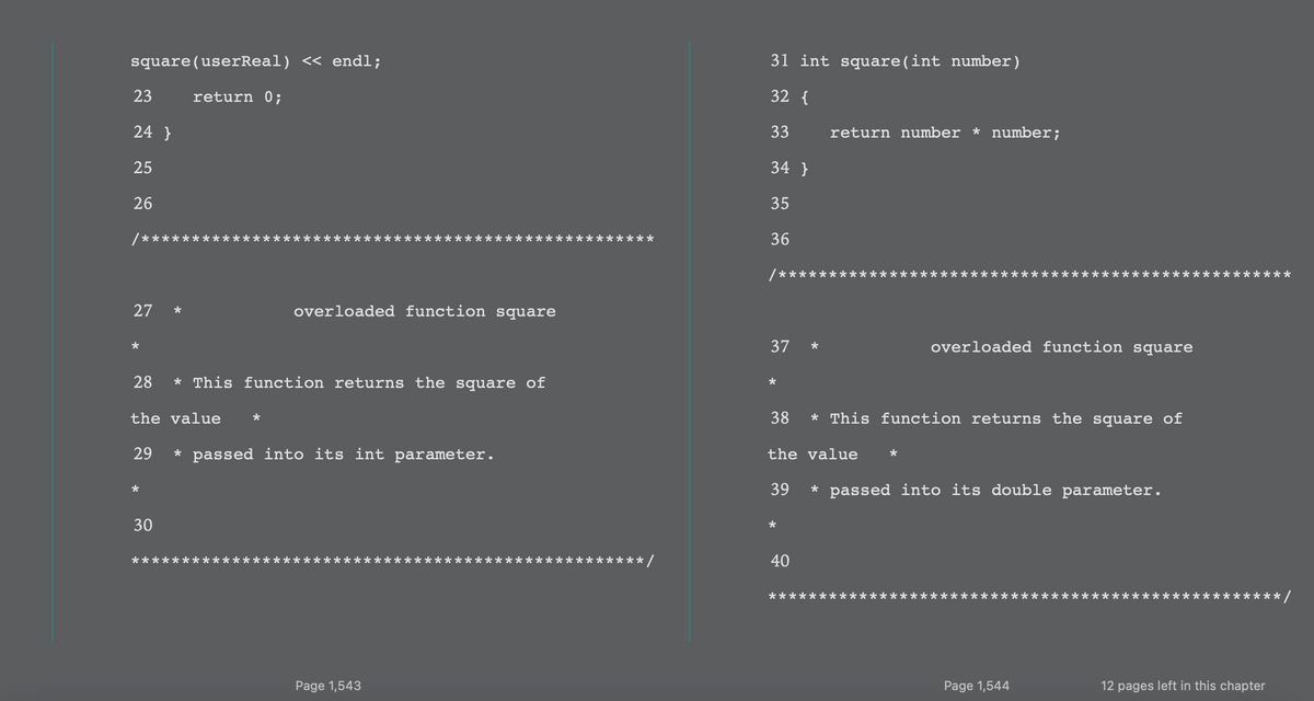 square(userReal) << endl;
31 int square(int number)
23
return 0;
32 {
24 }
33
return number * number;
25
34 }
26
35
36
/**
**
27
overloaded function square
37
overloaded function square
*
28
* This function returns the square of
*
the value
38
* This function returns the square of
29
* passed into its int parameter.
the value
39
* passed into its double parameter.
30
40
·**/
Page 1,543
Page 1,544
12 pages left in this chapter
