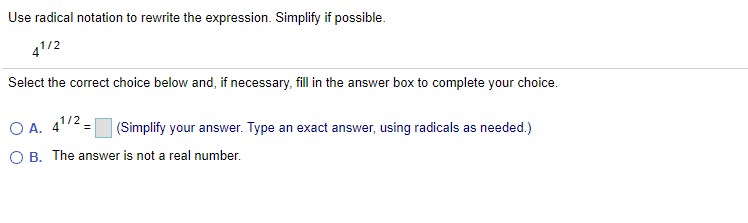 Use radical notation to rewrite the expression. Simplify if possible.
41/2
Select the correct choice below and, if necessary, fill in the answer box to complete your choice.
O A. 41/2 =
(Simplify your answer. Type an exact answer, using radicals as needed.)
O B. The answer is not a real number.
