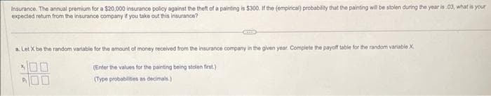 Insurance. The annual premium for a $20,000 insurance policy against the theft of a painting is $300. If the (empirical) probability that the painting will be stolen during the year is .03, what is your
expected return from the insurance company if you take out this insurance?
a. Let X be the random variable for the amount of money received from the insurance company in the given year. Complete the payoff table for the random variable X.
(Enter the values for the painting being stolen first.).
(Type probabilities as decimals.)
P₁