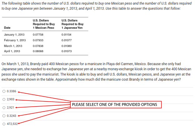 The
following table shows the number of U.S. dollars required to buy one Mexican peso and the number of U.S. dollars required
to buy one Japanese yen between January 1, 2013, and April 1, 2013. Use this table to answer the questions that follow:
Date
January 1, 2013
February 1, 2013
March 1, 2013
April 1, 2013
0.3386
2,903
O 2,921
0.3243
U.S. Dollars
Required to Buy
1 Mexican Peso
On March 1, 2013, Brandy paid 400 Mexican pesos for a manicure in Playa del Carmen, Mexico. Because she only had
Japanese yen, she needed to exchange her Japanese yen at a nearby money-exchange kiosk in order to get the 400 Mexican
pesos she used to pay the manicurist. The kiosk is able to buy and sell U.S. dollars, Mexican pesos, and Japanese yen at the
exchange rates shown in the table. Approximately how much did the manicure cost Brandy in terms of Japanese yen?
O 472,5324
0.07758
0.07933
0.07838
0.08088
U.S. Dollars
Required to Buy
1 Japanese Yen
0.01154
0.01077
0.01080
0.01073
PLEASE SELECT ONE OF THE PROVIDED OPTIONS