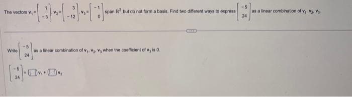 The vectors V,
span R2 but do not form a basis. Find two different ways to express
-5
Write as a linear combination of v₁. V₂. V, when the coefficient of v, is 0.
24
[00₂
-5
24
as a linear combination of V₁, V₂, V₂.