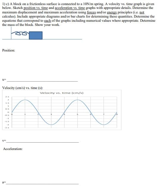 1) c) A block on a frictionless surface is connected to a 10N/m spring. A velocity vs. time graph is given
below. Sketch position vs. time and acceleration vs. time graphs with appropriate details. Determine the
maximum displacement and maximum acceleration using forces and/or energy principles (i.e. not
calculus). Include appropriate diagrams and/or bar charts for determining these quantities. Determine the
equations that correspond to each of the graphs including numerical values where appropriate. Determine
the mass of the block. Show your work.
Position:
Velocity (cm/s) vs. time (s):
Velocity vs. time (cm/s)
na
2.5
1.5
9.5
-0.5
-1.5
V=
Acceleration: