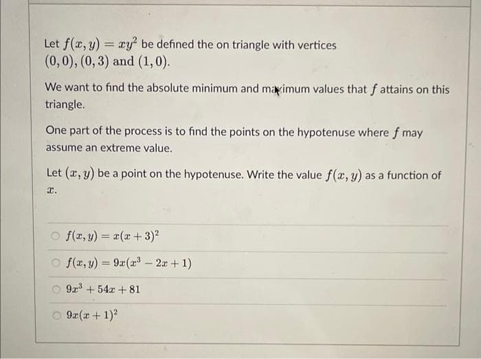 Let f(x, y) = xy² be defined the on triangle with vertices
(0, 0), (0, 3) and (1,0).
We want to find the absolute minimum and maximum values that f attains on this
triangle.
One part of the process is to find the points on the hypotenuse where f may
assume an extreme value.
Let (x, y) be a point on the hypotenuse. Write the value f(x, y) as a function of
x.
f(x, y) = x(x + 3)²
f(x, y) = 9x(x³ - 2x + 1)
9x³ +54x+81
9x(x + 1)²