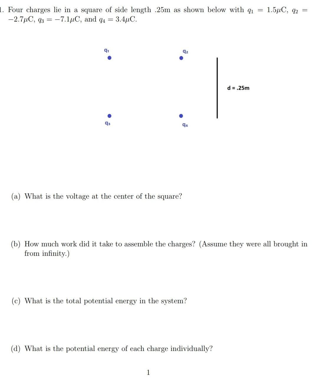 1. Four charges lie in a square of side length .25m as shown below with q₁ =
-2.7μC, 93 -7.1μC, and 94 = 3.4μC.
91
93
92
CH
d = .25m
94
(a) What is the voltage at the center of the square?
(b) How much work did it take to assemble the charges? (Assume they were all brought in
from infinity.)
(c) What is the total potential energy in the system?
1
(d) What is the potential energy of each charge individually?
1.5μC, 92 =