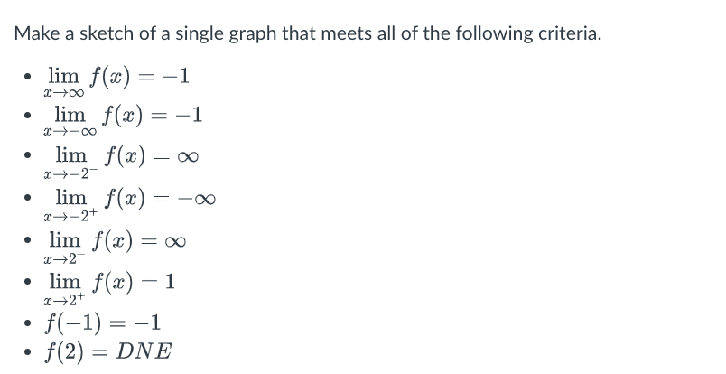 Make a sketch of a single graph that meets all of the following criteria.
• lim f(x) =
x →∞
lim f(x) = -1
●
81个
lim f(x) = ∞
x→-2-
lim f(x) = -∞
x→-2+
• lim f(x) = ∞
x→2
lim f(x) = 1
x→2+
f(−1) = −1
f(2)= DNE