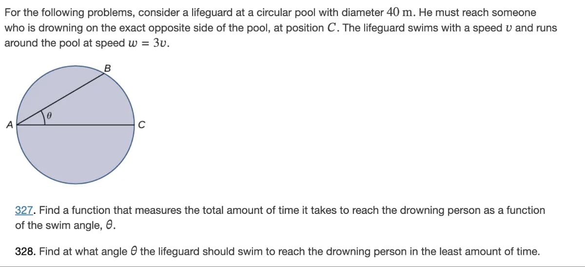 For the following problems, consider a lifeguard at a circular pool with diameter 40 m. He must reach someone
who is drowning on the exact opposite side of the pool, at position C. The lifeguard swims with a speed u and runs
around the pool at speed w = 3v.
A
0
B
с
327. Find a function that measures the total amount of time it takes to reach the drowning person as a function
of the swim angle, 0.
328. Find at what angle the lifeguard should swim to reach the drowning person in the least amount of time.