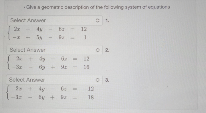 Select Answer
2x + 4y
+ 5y
-X
Give a geometric description of the following system of equations
Select Answer
2x
+4y
+
-3x
6y
-
Select Answer
2x + 4y
-3x
-
6z = 12
9z
1
6z = 12
= 16
+9z
=
6z =
6y +9z
||
-12
18
î 1.
(>
2.
î 3.