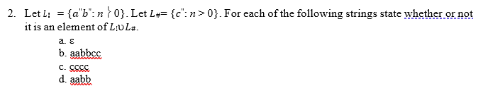 2. Let L: = {a"b": n } 0}. Let L#= {c": n>0}. For each of the following strings state whether or not
it is an element of L:UL#.
a. ε
b. aabbcc
c. cccc
d. aabb
www