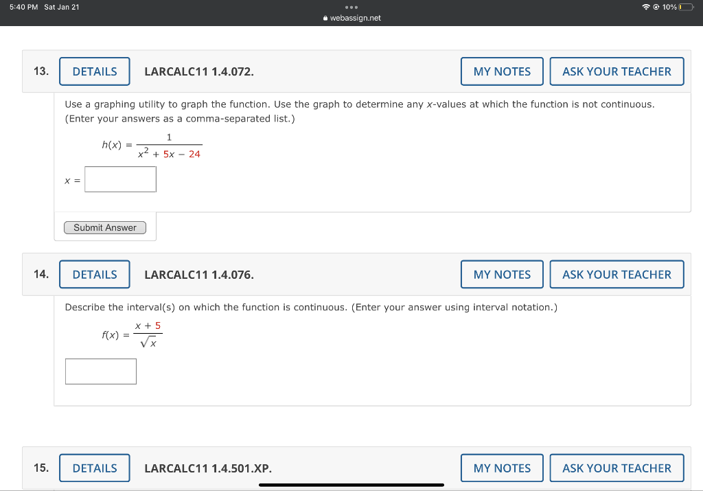 5:40 PM Sat Jan 21
13.
14.
15.
DETAILS
X =
h(x) =
LARCALC11 1.4.072.
Submit Answer
Use a graphing utility to graph the function. Use the graph to determine any x-values at which the function is not continuous.
(Enter your answers as a comma-separated list.)
1
x2 + 5x - 24
DETAILS LARCALC11 1.4.076.
DETAILS
webassign.net
MY NOTES
LARCALC11 1.4.501.XP.
Describe the interval(s) on which the function is continuous. (Enter your answer using interval notation.)
x + 5
f(x) =
√x
MY NOTES
☎ @ 10%
MY NOTES
ASK YOUR TEACHER
ASK YOUR TEACHER
ASK YOUR TEACHER