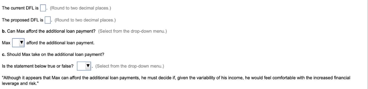 The current DFL is
The proposed DFL is
b. Can Max afford the
(Round to two decimal places.)
(Round to two decimal places.)
additional loan payment? (Select from the drop-down menu.)
Max
afford the additional loan payment.
c. Should Max take on the additional loan payment?
(Select from the drop-down menu.)
"Although it appears that Max can afford the additional loan payments, he must decide if, given the variability of his income, he would feel comfortable with the increased financial
leverage and risk."
Is the statement below true or false?