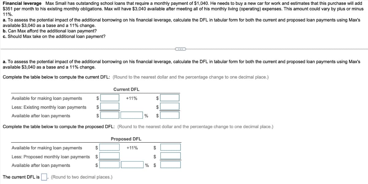 Financial leverage Max Small has outstanding school loans that require a monthly payment of $1,040. He needs to buy a new car for work and estimates that this purchase will add
$351 per month to his existing monthly obligations. Max will have $3,040 available after meeting all of his monthly living (operating) expenses. This amount could vary by plus or minus
11%.
a. To assess the potential impact of the additional borrowing on his financial leverage, calculate the DFL in tabular form for both the current and proposed loan payments using Max's
available $3,040 as a base and a 11% change.
b. Can Max afford the additional loan payment?
c. Should Max take on the additional loan payment?
a. To assess the potential impact of the additional borrowing on his financial leverage, calculate the DFL in tabular form for both the current and proposed loan payments using Max's
available $3,040 as a base and a 11% change.
Complete the table below to compute the current DFL: (Round to the nearest dollar and the percentage change to one decimal place.)
Available for making loan payments
$
Less: Existing monthly loan payments $
Available after loan payments
$
Complete the table below to compute the proposed DFL: (Round to the nearest dollar and the percentage change to one decimal place.)
Current DFL
+11%
Available for making loan payments $
Less: Proposed monthly loan payments
Available after loan payments
The current DFL is. (Round to two decimal places.)
$
$
Proposed DFL
+11%
$
$
$
%
$
$
% $