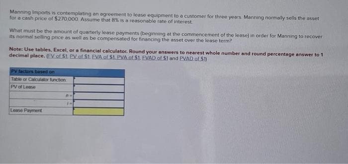 Manning Imports is contemplating an agreement to lease equipment to a customer for three years. Manning normally sells the asset
for a cash price of $270,000. Assume that 8% is a reasonable rate of interest.
What must be the amount of quarterly lease payments (beginning at the commencement of the lease) in order for Manning to recover
its normal selling price as well as be compensated for financing the asset over the lease term?
Note: Use tables, Excel, or a financial calculator. Round your answers to nearest whole number and round percentage answer to 1
decimal place. (EV of $1. PV of $1. EVA of $1. PVA of $1. EVAD of $1 and PVAD of $1)
PV factors based on
Table or Calculator function
PV of Lease
Lease Payment
n=
1H