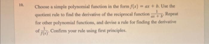 10.
Choose a simple polynomial function in the form f(x) = ax + b. Use the
quotient rule to find the derivative of the reciprocal function
ax + bº
Repeat
for other polynomial functions, and devise a rule for finding the derivative
Confirm your rule using first principles.
of