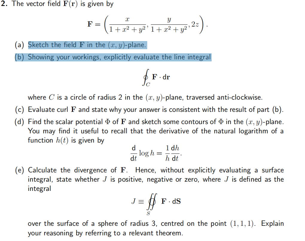 2. The vector field F(r) is given by
= (₁
F =
X
Y
1 + x² + y²¹ 1 + x² + y²¹
(a) Sketch the field F in the (x, y)-plane.
(b) Showing your workings, explicitly evaluate the line integral
fo
C
d
dt
F.dr
where is a circle of radius 2 in the (x, y)-plane, traversed anti-clockwise.
(c) Evaluate curl F and state why your answer is consistent with the result of part (b).
(d) Find the scalar potential of F and sketch some contours of in the (x, y)-plane.
You may find it useful to recall that the derivative of the natural logarithm of a
function h(t) is given by
log h
J =
=
2z
1 dh
h dt
(e) Calculate the divergence of F. Hence, without explicitly evaluating a surface
integral, state whether J is positive, negative or zero, where J is defined as the
integral
$
S
F. dS
over the surface of a sphere of radius 3, centred on the point (1,1,1). Explain
your reasoning by referring to a relevant theorem.