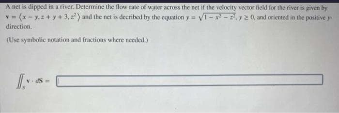 A net is dipped in a river. Determine the flow rate of water across the net if the velocity vector field for the river is given by
v=(x-y,z+y+3,2²) and the net is decribed by the equation y = √1-x²-2², y ≥ 0, and oriented in the positive y
direction.
(Use symbolic notation and fractions where needed.)
dS