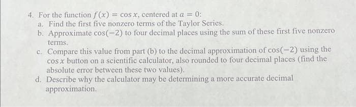 4. For the function f(x) = cos x, centered at a = 0:
a. Find the first five nonzero terms of the Taylor Series.
b. Approximate cos(-2) to four decimal places using the sum of these first five nonzero
terms.
c. Compare this value from part (b) to the decimal approximation of cos(-2) using the
cos x button on a scientific calculator, also rounded to four decimal places (find the
absolute error between these two values).
d. Describe why the calculator may be determining a more accurate decimal
approximation.