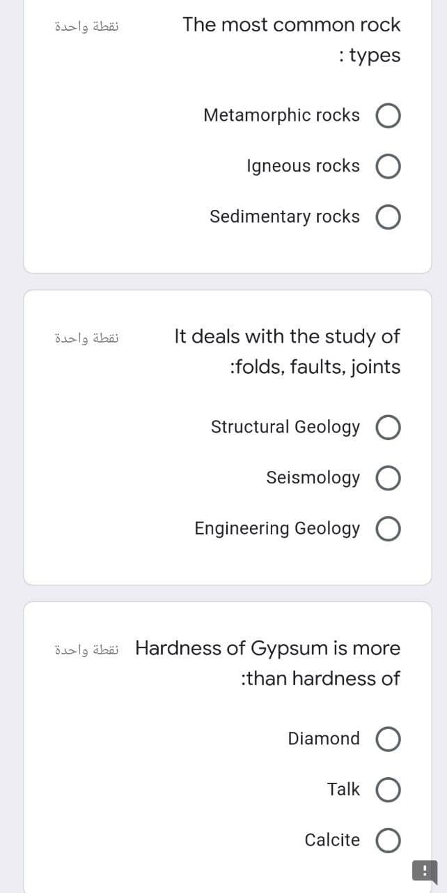 نقطة واحدة
نقطة واحدة
The most common rock
: types
Metamorphic rocks O
Igneous rocks
Sedimentary rocks
It deals with the study of
:folds, faults, joints
Structural Geology
Seismology
Engineering Geology
Hardness of Gypsum is more نقطة واحدة
:than hardness of
Diamond O
Talk
Calcite