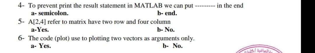 4- To prevent print the result statement in MATLAB we can put
a- semicolon.
b- end.
5- A[2,4] refer to matrix have two row and four column
a-Yes.
b- No.
6- The code (plot) use to plotting two vectors as arguments only.
a- Yes.
b- No.
in the end
العراقية | كلية