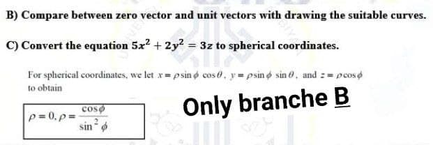 Eector and unit vectors with drawing the suitable curves.
B) Compare between zero
C) Convert the equation 5x² + 2y² = 3z to spherical coordinates.
3z to sphe
For spherical coordinates, we let x = psin cose, ypsin sin 0, and == pcos
to obtain
coso
Only branche B
p=0, p=
sin